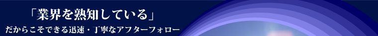 「業界を熟知している」だからこそできる迅速・丁寧なアフターフォロー